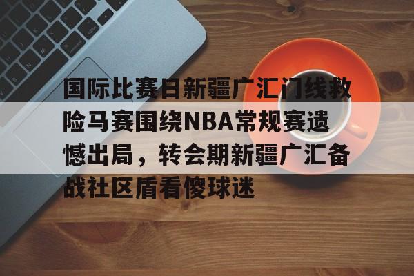 国际比赛日新疆广汇门线救险马赛围绕NBA常规赛遗憾出局，转会期新疆广汇备战社区盾看傻球迷的简单介绍-天博登录入口
